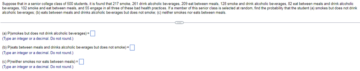 Suppose that in a senior college class of 500 students, it is found that 217 smoke, 261 drink alcoholic beverages, 209 eat between meals, 128 smoke and drink alcoholic beverages, 82 eat between meals and drink alcoholic
beverages, 102 smoke and eat between meals, and 55 engage in all three of these bad health practices. If a member of this senior class is selected at random, find the probability that the student (a) smokes but does not drink
alcoholic beverages; (b) eats between meals and drinks alcoholic beverages but does not smoke; (c) neither smokes nor eats between meals.
(a) P(smokes but does not drink alcoholic beverages) =
(Type an integer or a decimal. Do not round.)
(b) P(eats between meals and drinks alcoholic beverages but does not smoke) =
(Type an integer or a decimal. Do not round.)
(c) P(neither smokes nor eats between meals) =
(Type an integer or a decimal. Do not round.)
(...)