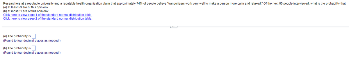 ### Probability and Opinion Polls on Tranquilizers

Researchers at a reputable university and a reputable health organization claim that approximately 74% of people believe "tranquilizers work very well to make a person more calm and relaxed." Of the next 85 people interviewed, what is the probability that:

(a) At least 53 are of this opinion?
(b) At most 61 are of this opinion?

**Instructions:**

- To calculate these probabilities, you may need to refer to the standard normal distribution tables.
- Click the links below to access the necessary tables:
  - [Click here to view page 1 of the standard normal distribution table.](#)
  - [Click here to view page 2 of the standard normal distribution table.](#)

**Calculations:**

1. **(a) The probability is:** ⬜ (Round to four decimal places as needed.)

2. **(b) The probability is:** ⬜ (Round to four decimal places as needed.)

### How to Interpret the Graphs and Diagrams

The standard normal distribution table (Z-table) provides the area (or probability) to the left of a given Z-score in a standard normal distribution. You can use these tables to find the probability corresponding to a particular Z-score value. 

- **Page 1 of the standard normal distribution table** generally includes Z-scores ranging from negative infinity up to a Z-score of zero.
- **Page 2 of the standard normal distribution table** typically covers Z-scores from zero to positive infinity.

You will use these tables to find the cumulative probabilities, which will help you in determining the overall probabilities for events (a) and (b).

**Example Calculation Steps:**

1. Calculate the mean (μ) and standard deviation (σ) for the given scenario.
2. Convert the specific count values (53 and 61) into Z-scores.
3. Use the Z-scores to find the corresponding probabilities from the standard normal distribution tables.
4. Round the results to four decimal places as requested.