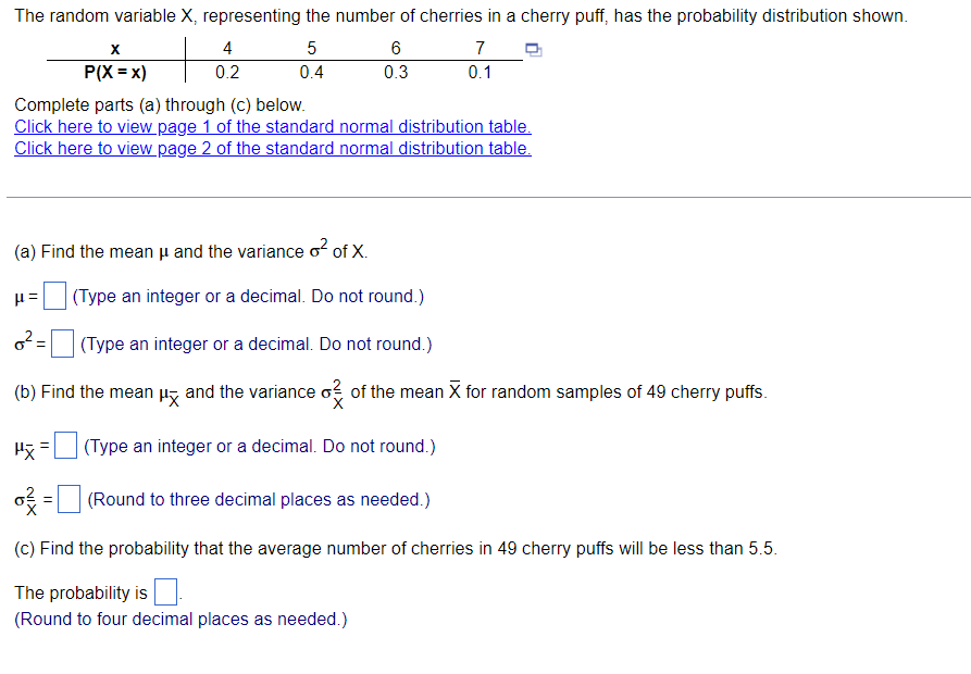 ### Probability Distribution of Cherries in Cherry Puffs

The random variable \(X\), representing the number of cherries in a cherry puff, has the probability distribution shown in the table.

| \(x\) | 4 | 5 | 6 | 7 |
|------|---|---|---|---|
| \(P(X = x)\) | 0.2 | 0.4 | 0.3 | 0.1 |

Complete parts (a) through (c) below.

[Click here to view page 1 of the standard normal distribution table.](#)
[Click here to view page 2 of the standard normal distribution table.](#)

(a) **Find the mean μ and the variance σ² of X.**

- \(\mu\) =   \( \square \)
  (Type an integer or a decimal. Do not round.)

- \(\sigma^2\) = \( \square \)
  (Type an integer or a decimal. Do not round.)

(b) **Find the mean \( \mu_{\bar{X}}\) and the variance \( \sigma^2_{\bar{X}} \) of the mean \( \bar{X} \) for random samples of 49 cherry puffs.**

- \(\mu_{\bar{X}}\) = \( \square \)
  (Type an integer or a decimal. Do not round.)

- \(\sigma^2_{\bar{X}}\) = \( \square \)
  (Round to three decimal places as needed.)

(c) **Find the probability that the average number of cherries in 49 cherry puffs will be less than 5.5.**

- The probability is \( \square \).
  (Round to four decimal places as needed.)

### Explanation of Graphs and Tables

The table provided is a probability distribution table for the random variable \(X\). It lists the possible values that \(X\) can take (4, 5, 6, 7) along with their corresponding probabilities (0.2, 0.4, 0.3, 0.1). This information is essential for performing calculations related to the mean, variance, and probabilities associated with \(X\). 

Please fill in the blanks with appropriate calculations based on the provided data.