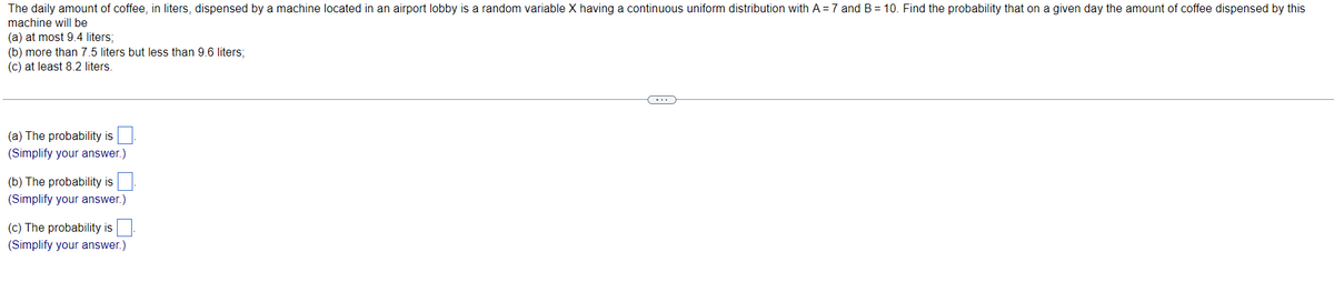 The daily amount of coffee, in liters, dispensed by a machine located in an airport lobby is a random variable X having a continuous uniform distribution with A = 7 and B = 10. Find the probability that on a given day the amount of coffee dispensed by this
machine will be
(a) at most 9.4 liters;
(b) more than 7.5 liters but less than 9.6 liters;
(c) at least 8.2 liters.
(a) The probability is
(Simplify your answer.)
(b) The probability is
(Simplify your answer.)
(c) The probability is
(Simplify your answer.)
(