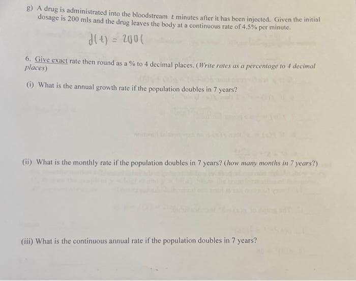 g) A drug is administrated into the bloodstream t minutes after it has been injected. Given the initial
dosage is 200 mls and the drug leaves the body at a continuous rate of 4.5% per minute.
d(t) = 200(
6. Give exact rate then round as a % to 4 decimal places. (Write rates as a percentage to 4 decimal
places)
(i) What is the annual growth rate if the population doubles in 7 years?
(ii) What is the monthly rate if the population doubles in 7 years? (how many months in 7 years?)
(iii) What is the continuous annual rate if the population doubles in 7 years?