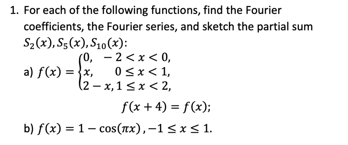 1. For each of the following functions, find the Fourier
coefficients, the Fourier series, and sketch the partial sum
S₂(x), S5(x), S10(x):
0,
a) f(x) = {x,
2<x< 0,
0 ≤ x ≤ 1,
(2-x,1 ≤ x < 2,
-
ƒ(x + 4) = f(x);
b) f(x) = 1 - cos(πx), −1≤ x ≤ 1.