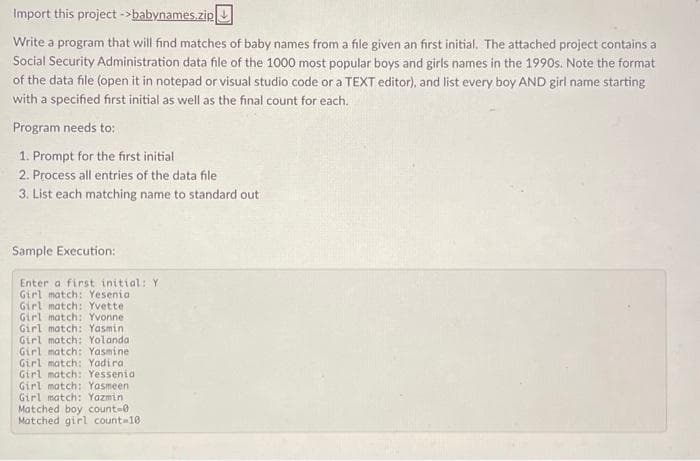 Import this project ->babynames.zip
Write a program that will find matches of baby names from a file given an first initial. The attached project contains a
Social Security Administration data file of the 1000 most popular boys and girls names in the 1990s. Note the format
of the data file (open it in notepad or visual studio code or a TEXT editor), and list every boy AND girl name starting
with a specified first initial as well as the final count for each.
Program needs to:
1. Prompt for the first initial
2. Process all entries of the data file
3. List each matching name to standard out
Sample Execution:
Enter a first initial: Y
Girl match: Yesenia
Girl match: Yvette
Girl match: Yvonne
Girl match: Yasmin
Girl match: Yolanda
Girl match: Yasmine
Girl match: Yadiral
Girl match: Yessenia
Girl match: Yasmeen
Girl match: Yazmin
Matched boy count=0
Matched girl count=10