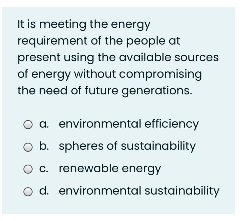 It is meeting the energy
requirement of the people at
present using the available sources
of energy without compromising
the need of future generations.
O a. environmental efficiency
O b. spheres of sustainability
O c. renewable energy
o d. environmental sustainability
