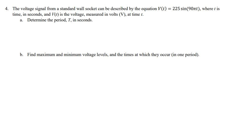 4. The voltage signal from a standard wall socket can be described by the equation V(t) = 225 sin(90nt), where t is
time, in seconds, and V(t) is the voltage, measured in volts (V), at time t.
a. Determine the period, T, in seconds.
b. Find maximum and minimum voltage levels, and the times at which they occur (in one period).
