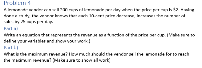 Problem 4
A lemonade vendor can sell 200 cups of lemonade per day when the price per cup is $2. Having
done a study, the vendor knows that each 10-cent price decrease, increases the number of
sales by 25 cups per day.
Part a)
Write an equation that represents the revenue as a function of the price per cup. (Make sure to
define your variables and show your work.)
Part b)
What is the maximum revenue? How much should the vendor sell the lemonade for to reach
the maximum revenue? (Make sure to show all work)
