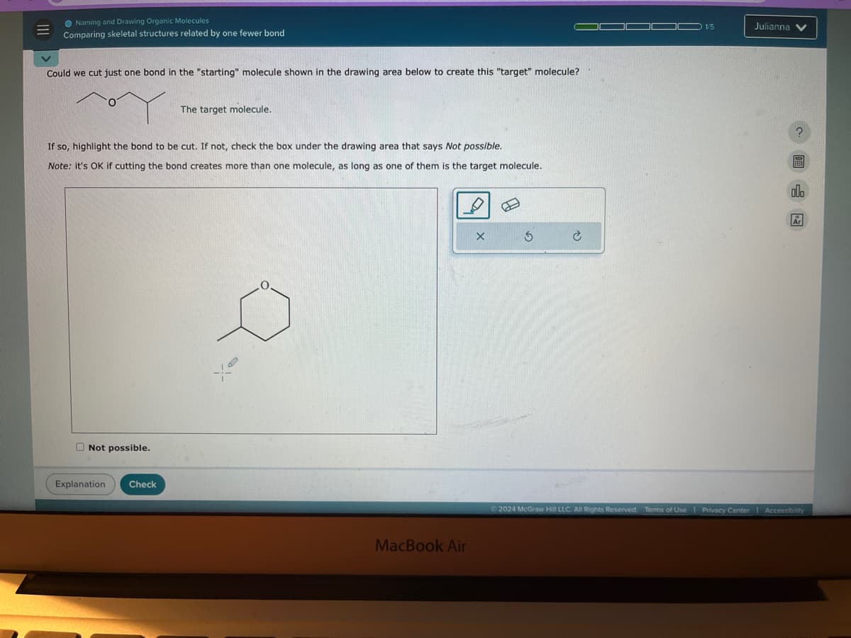 Naming and Drawing Organic Molecules
Comparing skeletal structures related by one fewer bond
Could we cut just one bond in the "starting" molecule shown in the drawing area below to create this "target" molecule?
The target molecule.
If so, highlight the bond to be cut. If not, check the box under the drawing area that says Not possible.
Note: it's OK if cutting the bond creates more than one molecule, as long as one of them is the target molecule.
Not possible.
Explanation
Check
MacBook Air
G
1/5
Julianna
2024 McGraw Hill LLC. All Rights Reserved. Terms of Use | Privacy Center
Accessibility