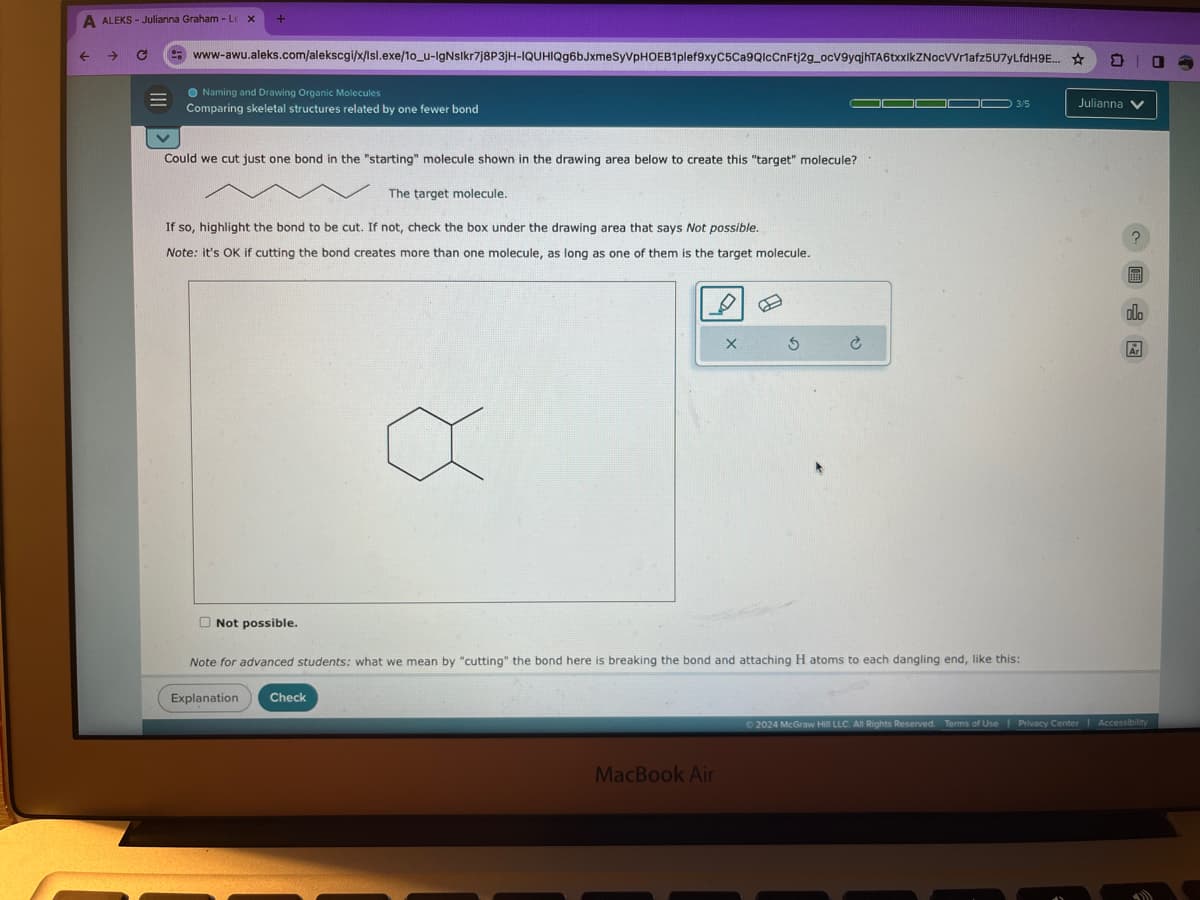 A ALEKS - Julianna Graham - L x
+
→
www-awu.aleks.com/alekscgi/x/Isl.exe/10_u-IgNslkr7j8P3jH-IQUHIQg6bJxmeSyVPHOEB1plef9xyC5Ca9QlcCnFtj2g_ocV9yqjhTA6txxlkZNocVVr1afz5U7yLfdH9E...
Naming and Drawing Organic Molecules
Comparing skeletal structures related by one fewer bond
Could we cut just one bond in the "starting" molecule shown in the drawing area below to create this "target" molecule?
The target molecule.
If so, highlight the bond to be cut. If not, check the box under the drawing area that says Not possible.
Note: it's OK if cutting the bond creates more than one molecule, as long as one of them is the target molecule.
3/5
Julianna
× 5 c
Ar
Not possible.
Note for advanced students: what we mean by "cutting" the bond here is breaking the bond and attaching H atoms to each dangling end, like this:
Explanation
Check
MacBook Air
2024 McGraw Hill LLC. All Rights Reserved. Terms of Use | Privacy Center
Accessibility