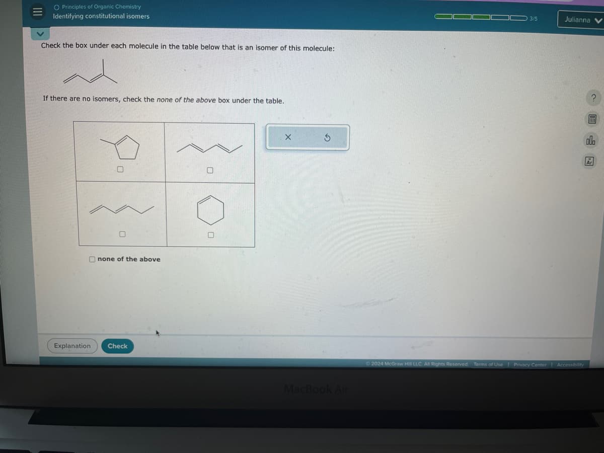 O Principles of Organic Chemistry
Identifying constitutional isomers
Check the box under each molecule in the table below that is an isomer of this molecule:
If there are no isomers, check the none of the above box under the table.
none of the above
Explanation Check
G
MacBook Air
3/5
Julianna
2024 McGraw Hill LLC. All Rights Reserved. Terms of Use | Privacy Center Accessibility
?
olo