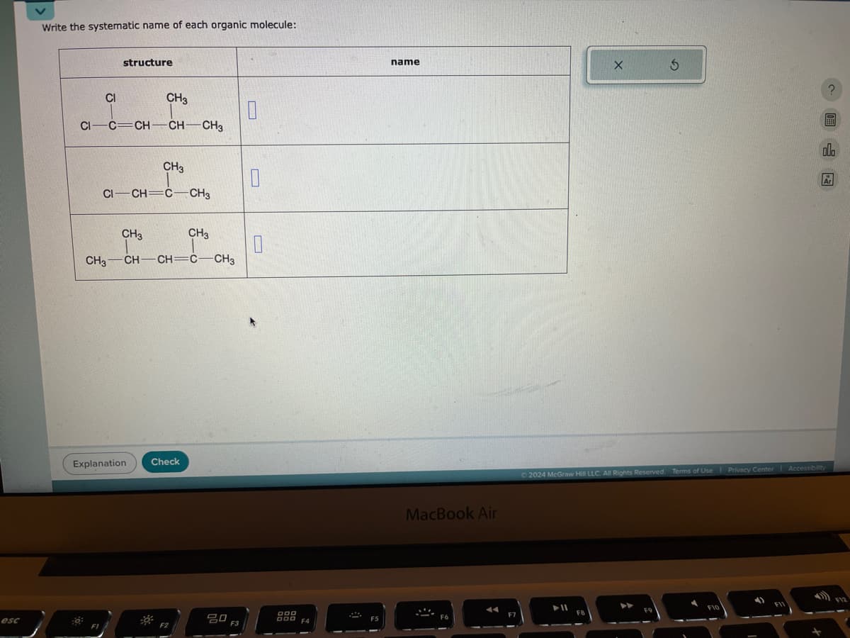 Write the systematic name of each organic molecule:
structure
CI
CH3
CI C=CH-CH-CH3
CH3
CI CH=C CH3
CH3
CH3
CH3-CH-CH=C-CH3
Explanation
Check
L
୮
esc
80 F3
F5
name
5
?
MacBook Air
2024 McGraw Hill LLC. All Rights Reserved. Terms of Use | Privacy Center Accessibility
F8
F10
000