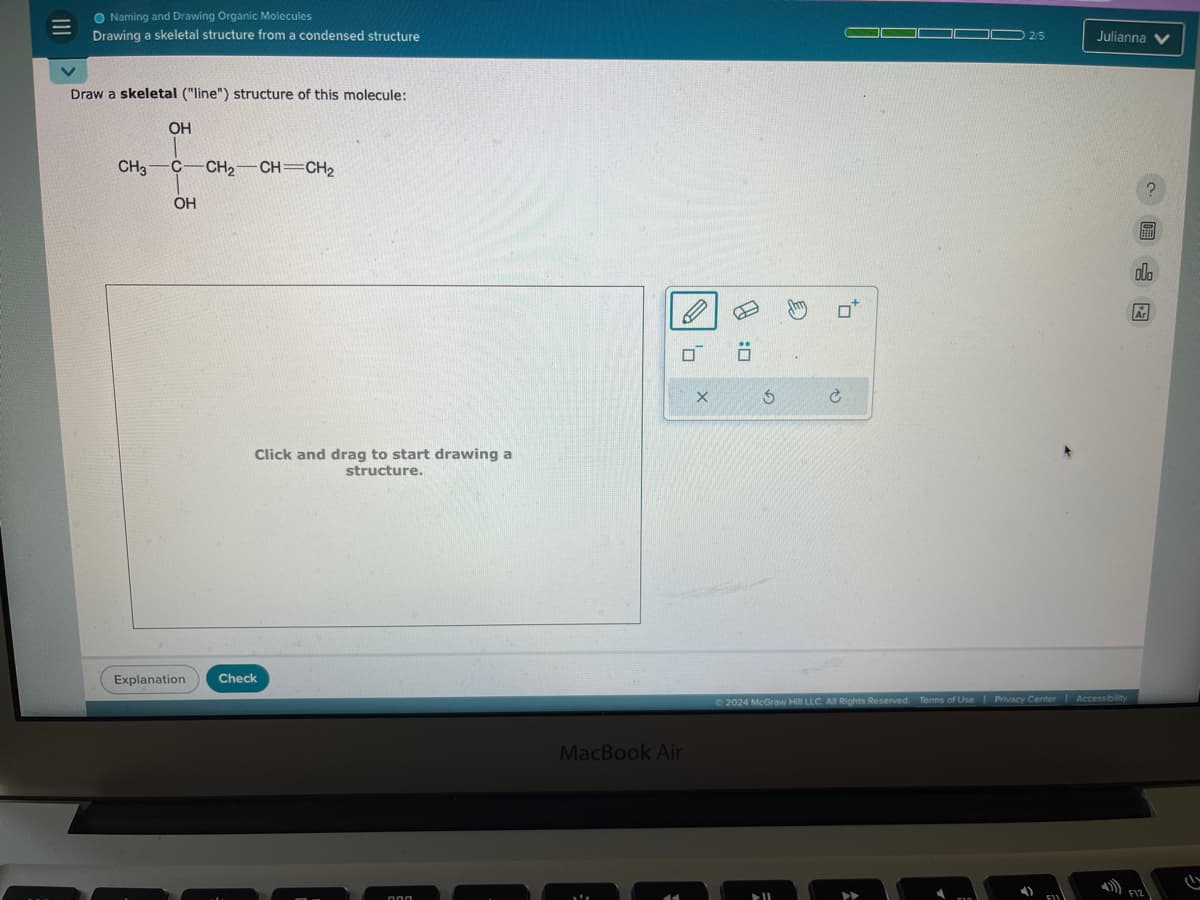 111
Naming and Drawing Organic Molecules
Drawing a skeletal structure from a condensed structure
Draw a skeletal ("line") structure of this molecule:
OH
CH3 C-CH2-CH=CH2
OH
Click and drag to start drawing a
structure.
Explanation
Check
алл
P
σ Ö
X
MacBook Air
G
P
2/5
Julianna
?
Ar
2024 McGraw Hill LLC. All Rights Reserved. Terms of Use | Privacy Center Accessibility
A1
F12