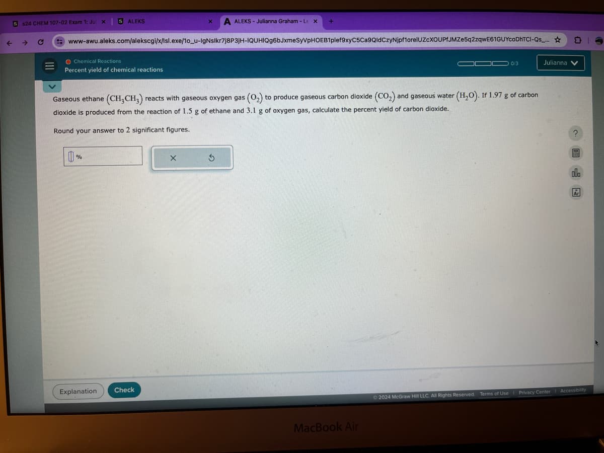 ←
5 $24 CHEM 107-02 Exam 1: Ju x 5 ALEKS
X
A ALEKS - Julianna Graham - Lex +
www-awu.aleks.com/alekscgi/x/Isl.exe/10_u-lgNslkr7j8P3JH-IQUHIQg6bJxmeSyVPHOEB1plef9xyC5Ca9Qld CzyNjpf1orelUZCXOUPfJMZe5q2zqwE61GUYcoDhTCI-Qs_...
O Chemical Reactions
Percent yield of chemical reactions
0/3
Julianna
Gaseous ethane (CH3CH3) reacts with gaseous oxygen gas (02) to produce gaseous carbon dioxide (CO2) and gaseous water (H2O). If 1.97 g of carbon
dioxide is produced from the reaction of 1.5 g of ethane and 3.1 g of oxygen gas, calculate the percent yield of carbon dioxide.
Round your answer to 2 significant figures.
0
%
Explanation
Check
X
G
MacBook Air
ala
2024 McGraw Hill LLC. All Rights Reserved. Terms of Use | Privacy Center | Accessibility