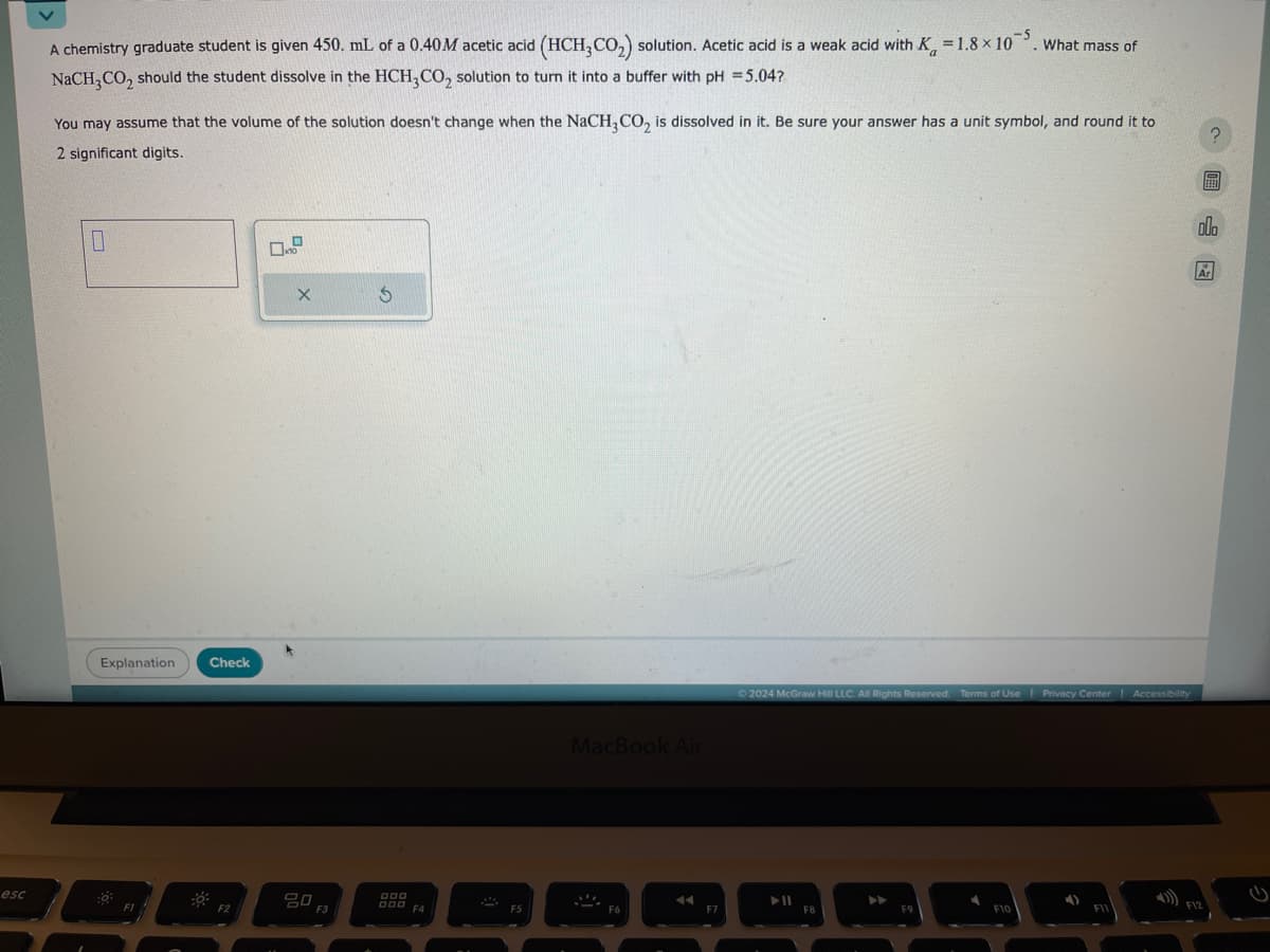 A chemistry graduate student is given 450. mL of a 0.40M acetic acid (HCH3CO2) solution. Acetic acid is a weak acid with K = 1.8 × 105. What mass of
NaCH3CO2 should the student dissolve in the HCH3CO2 solution to turn it into a buffer with pH =5.04?
You may assume that the volume of the solution doesn't change when the NaCH3CO2 is dissolved in it. Be sure your answer has a unit symbol, and round it to
2 significant digits.
1
0.8
Explanation
Check
X
G
esc
F2
80 F3
OOO
000
MacBook Air
F4
F6
F7
2024 McGraw Hill LLC. All Rights Reserved. Terms of Use | Privacy Center | Accessibility
114
F8
F9
F10
F11
F12
000