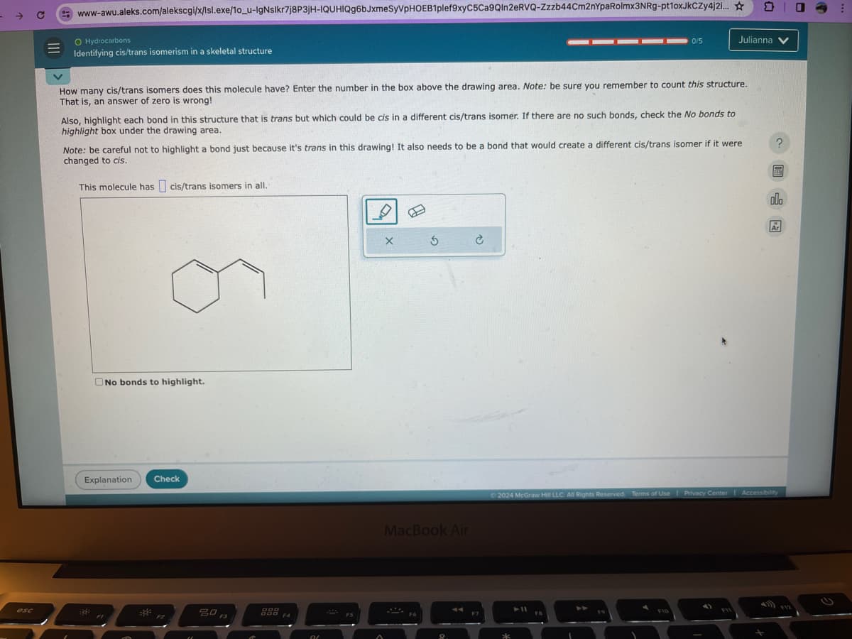 www-awu.aleks.com/alekscgi/x/Isl.exe/10_u-lgNslkr7j8P3JH-IQUHIQg6bJxmeSyVPHOEB1plef9xyC5Ca9QIn2eRVQ-Zzzb44Cm2nYpaRolmx3NRg-pt1oxJKCZy4j2i...
O Hydrocarbons
Identifying cis/trans isomerism in a skeletal structure
0/5
Julianna
How many cis/trans isomers does this molecule have? Enter the number in the box above the drawing area. Note: be sure you remember to count this structure.
That is, an answer of zero is wrong!
Also, highlight each bond in this structure that is trans but which could be cis in a different cis/trans isomer. If there are no such bonds, check the No bonds to
highlight box under the drawing area.
Note: be careful not to highlight a bond just because it's trans in this drawing! It also needs to be a bond that would create a different cis/trans isomer if it were
changed to cis.
This molecule has cis/trans isomers in all.
No bonds to highlight.
Explanation
Check
esc
80
000
DOD
F4
OL
X
5
MacBook Air
?
olo
2024 McGraw Hill LLC. All Rights Reserved. Terms of Use | Privacy Center | Accessibility
FIO