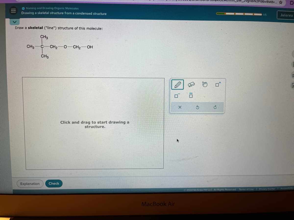 III
Naming and Drawing Organic Molecules
Drawing a skeletal structure from a condensed structure
Draw a skeletal ("line") structure of this molecule:
CH3
CH3 C-CH2-O-CH2-OH
CH₂
Click and drag to start drawing a
structure.
Explanation
Check
H
σ Ö
MacBook Air
G
È
jn8iN2P19bv8M8v...
0
1/5
Julianna
D
2024 McGraw Hill LLC. All Rights Reserved.
Terms of Use | Privacy Center | Accessibility