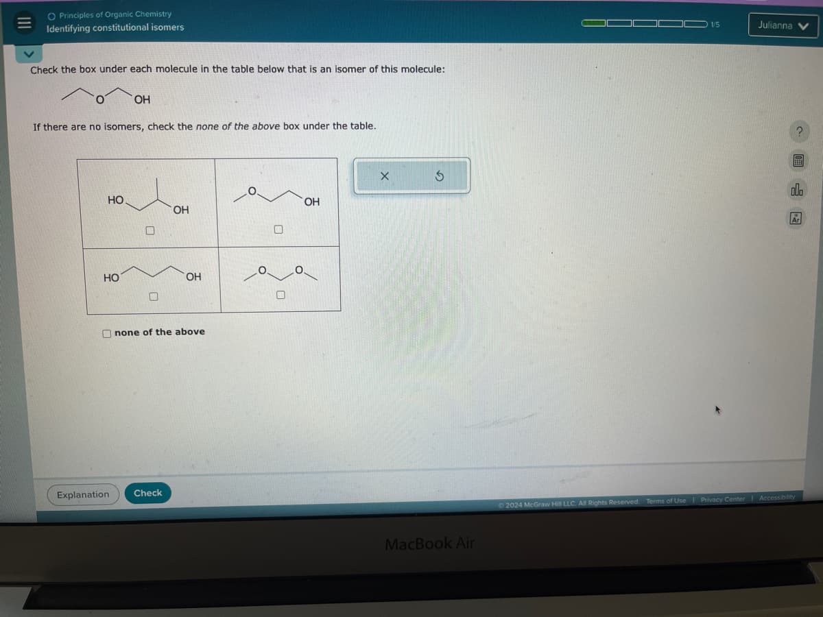 O Principles of Organic Chemistry
=
Identifying constitutional isomers
Check the box under each molecule in the table below that is an isomer of this molecule:
OH
If there are no isomers, check the none of the above box under the table.
HO
OH
OH
HO
OH
none of the above
Explanation
Check
MacBook Air
1/5
Julianna
2024 McGraw Hill LLC. All Rights Reserved. Terms of Use | Privacy Center | Accessibility