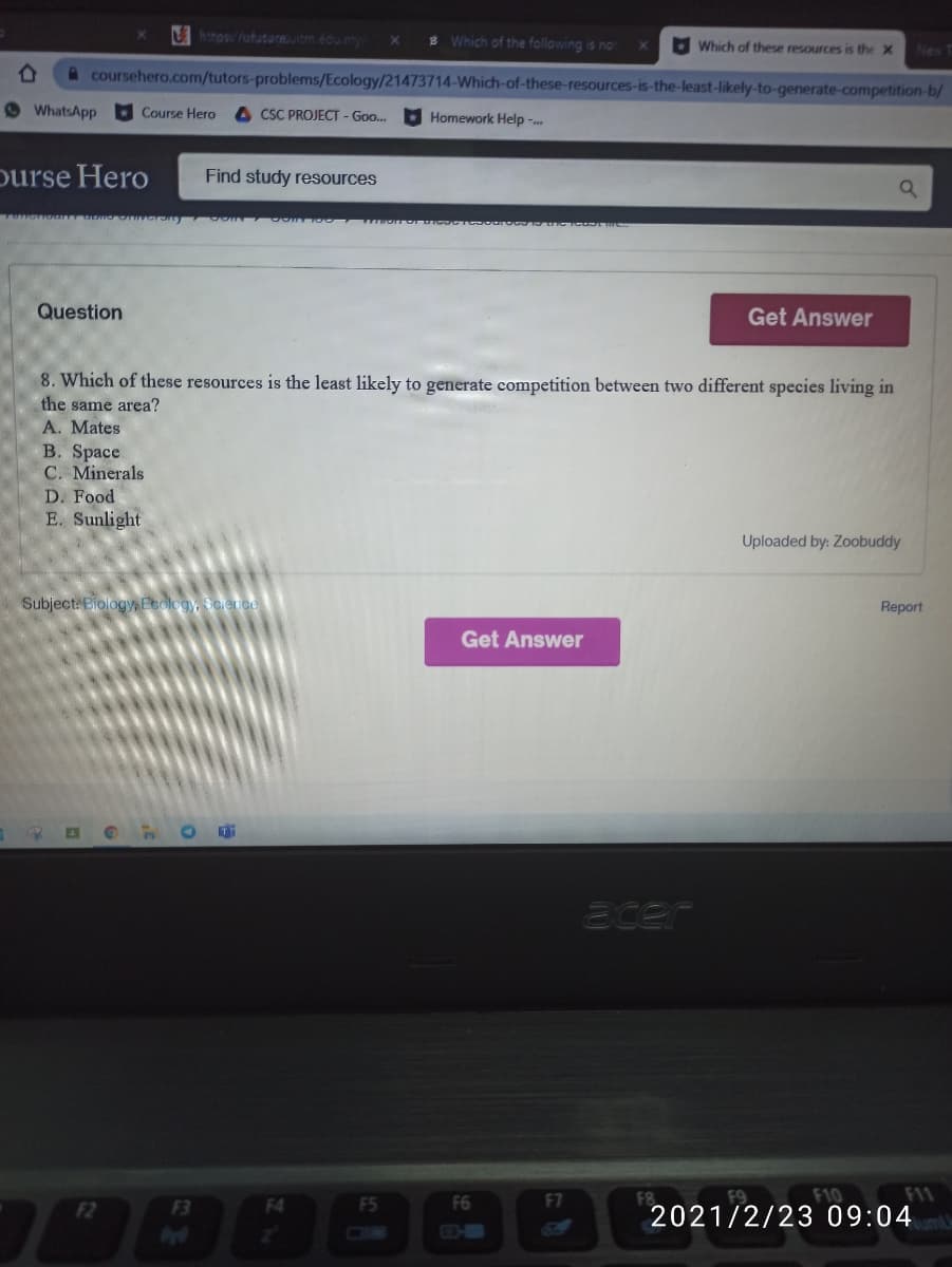 Uhtps/fufuture.uitm.edu.my
B Which of the following is no
Which of these resources is the X
New
coursehero.com/tutors-problems/Ecology/21473714-Which-of-these-resources-is-the-least-likely-to-generate-competition-b/
© WhatsApp
Course Hero
A CSC PROJECT - Go.
Homework Help --
purse Hero
Find study resources
Question
Get Answer
8. Which of these resources is the least likely to generate competition between two different species living in
the same area?
A. Mates
B. Space
C. Minerals
D. Food
E. Sunlight
Uploaded by: Zoobuddy
Subject: Biology, Peology, Science
Report
Get Answer
acer
F4
F5
F6
F7
F8
F9
F10
F11
F2
F3
2021/2/23 09:04
DIB
O-
64
