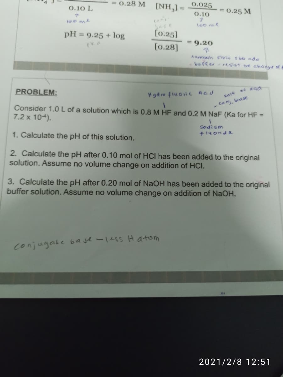 0.28 M
[NH,] =
0.025
0.10 L
%3D
= 0.25 M
0.10
too me
l00ml
Sase
pH = 9.25 + log
[0.25]
%3D
= 9.20
[0.28]
Aambah siki4 sbo ada
buffer - resist tre change of f
PROBLEM:
ot aca
Hgdrw fluoriC Aad
salt
-comm,base
Consider 1.0 L of a solution which is 0.8 M HF and 0.2 M NaF (Ka for HF =
7.2 x 104).
sodium
+14onde
1. Calculate the pH of this solution.
2. Calculate the pH after 0.10 mol of HCI has been added to the original
solution. Assume no volume change on addition of HCI.
3. Calculate the pH after 0.20 mol of NaOH has been added to the original
buffer solution. Assume no volume change on addition of NaOH.
Conjugale base-1ess H atom
2021/2/8 12:51
