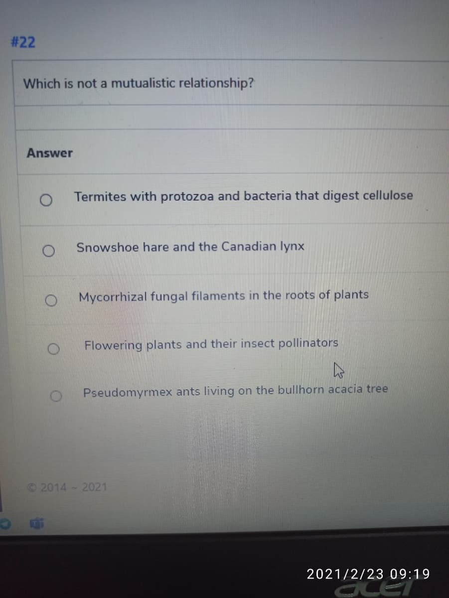 # 22
Which is not a mutualistic relationship?
Answer
Termites with protozoa and bacteria that digest cellulose
Snowshoe hare and the Canadian lynx
Mycorrhizal fungal filaments in the roots of plants
Flowering plants and their insect pollinators
Pseudomyrmex ants living on the bullhorn acacia tree
©2014 2021
2021/2/23 09:19
