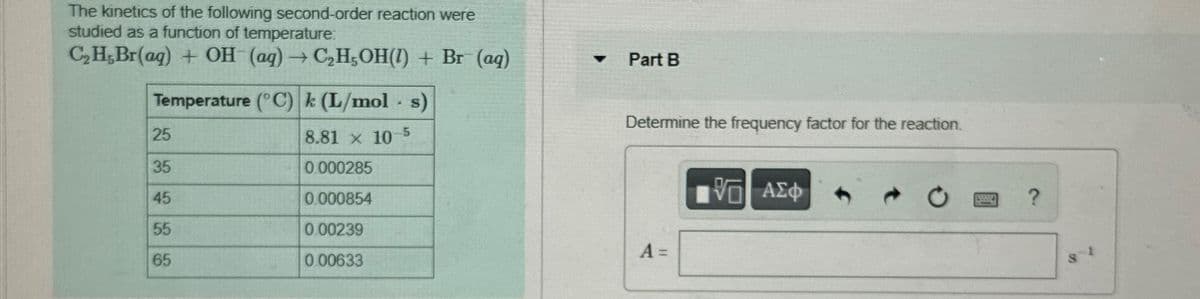 The kinetics of the following second-order reaction were
studied as a function of temperature:
C₂H,Br(aq) + OH (aq) → C₂H5OH() + Br (aq)
Temperature (°C) k (L/mol s)
25
35
45
55
65
8.81 x 10
0.000285
0.000854
0.00239
0.00633
.
-5
Part B
Determine the frequency factor for the reaction.
A =
VE] ΑΣΦ
W
?