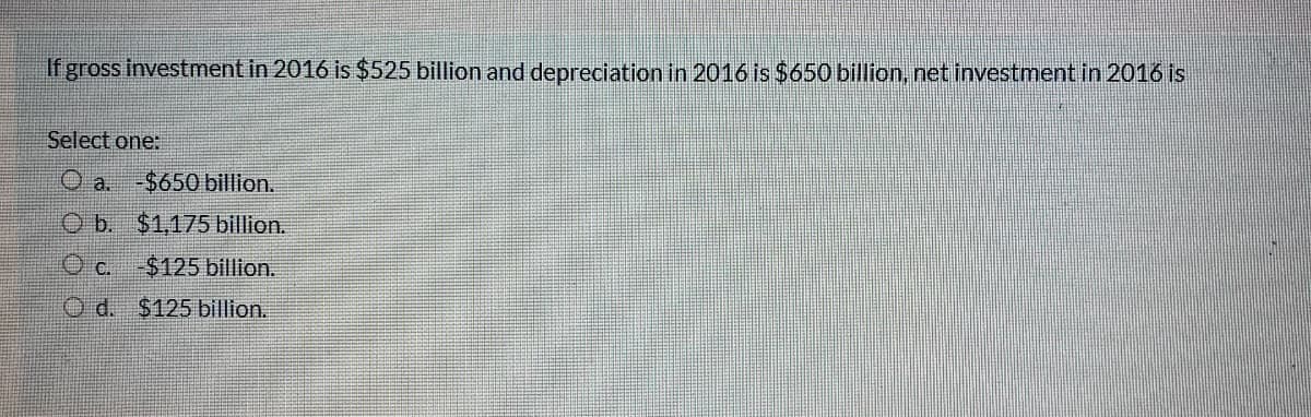 If gross investment in 2016 is $525 billion and depreciation in 2016 is $650 billion, net investment in 2016 is
Select one:
O a. -$650 billion.
O b. $1,175 billion.
O c. $125 billion.
O d. $125 billion.
