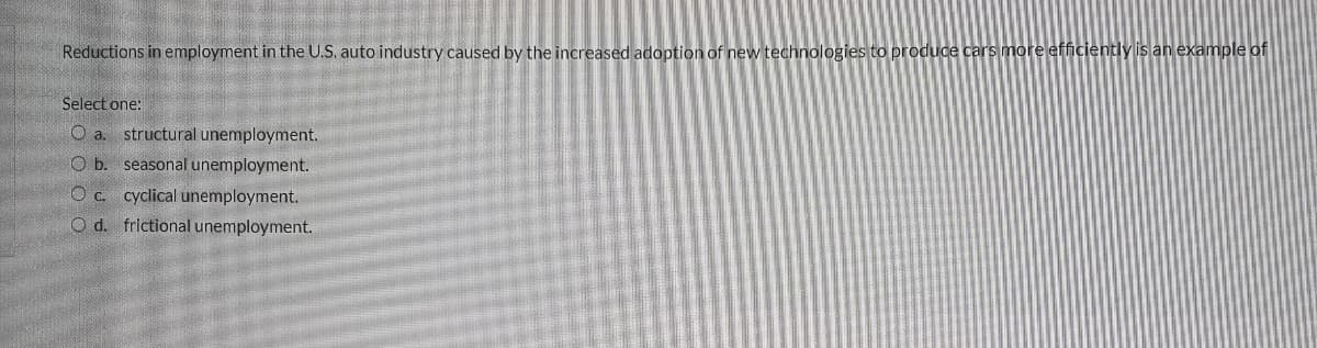 Reductions in employment in the U.S. auto industry caused by the increased adoption of new technologies to produce cars more efficiently is an example of
Select one:
a. structural unemployment.
O b. seasonal unemployment.
O c. cyclical unemployment.
O d. frictional unemployment.
