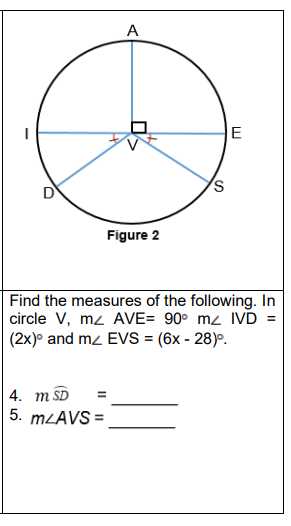 A
Figure 2
Find the measures of the following. In
circle V, mz AVE= 90° mz IVD =
(2x)° and mz EVS = (6x - 28)°.
4. m SD
5. MLAVS =
