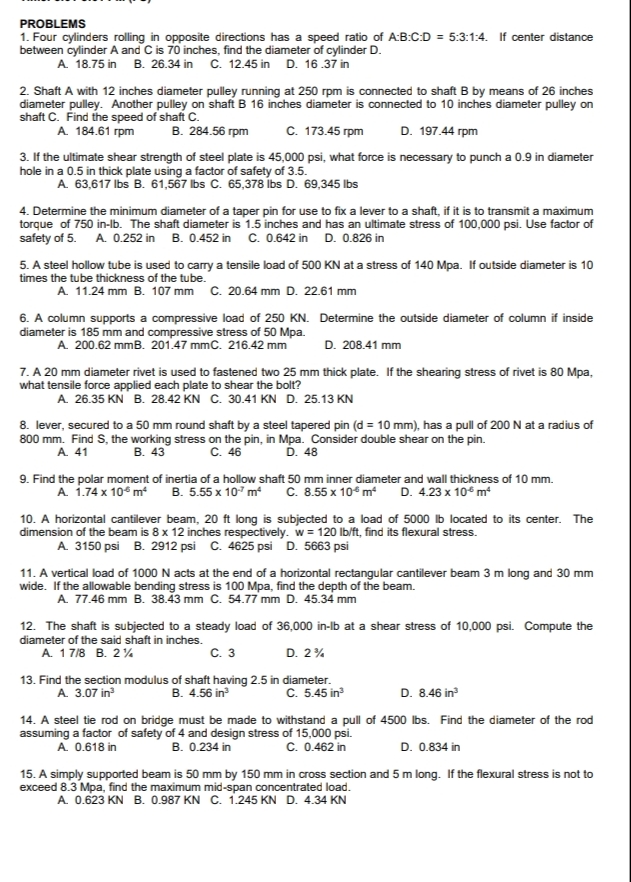 PROBLEMS
1. Four cylinders rolling in opposite directions has a speed ratio of A:B:C:D = 5:3:1:4. If center distance
between cylinder A and C is 70 inches, find the diameter of cylinder D.
A. 18.75 in B. 26.34 in C. 12.45 in D. 16.37 in
2. Shaft A with 12 inches diameter pulley running at 250 rpm is connected to shaft B by means of 26 inches
diameter pulley. Another pulley on shaft B 16 inches diameter is connected to 10 inches diameter pulley on
shaft C. Find the speed of shaft C.
A. 184.61 rpm
В. 284.56 гpm
с. 173.45 гpm
D. 197.44 rpm
3. If the ultimate shear strength of steel plate is 45,000 psi, what force is necessary to punch a 0.9 in diameter
hole in a 0.5 in thick plate using a factor of safety of 3.5.
A. 63,617 Ibs B. 61,567 Ibs C. 65,378 Íbs D. 69,345 lbs
4. Determine the minimum diameter of a taper pin for use to fix a lever to a shaft, if it is to transmit a maximum
torque of 750 in-lb. The shaft diameter is 1.5 inches and has an ultimate stress of 100,000 psi. Use factor of
safety of 5. A. 0.252 in B. 0.452 in C. 0.642 in D. 0.826 in
5. A steel hollow tube is used to carry a tensile load of 500 KN at a stress of 140 Mpa. If outside diameter is 10
times the tube thickness of the tube.
A. 11.24 mm B. 107 mm C. 20.64 mm D. 22.61 mm
6. A column supports a compressive load of 250 KN. Determine the outside diameter of column if inside
diameter is 185 mm and compressive stress of 50 Mpa.
A. 200.62 mmB. 201.47 mmC. 216.42 mm
D. 208.41 mm
7. A 20 mm diameter rivet is used to fastened two 25 mm thick plate. If the shearing stress of rivet is 80 Mpa,
what tensile force applied each plate to shear the bolt?
A. 26.35 KN B. 28.42 KN C. 30.41 KN D. 25.13 KN
8. lever, secured to a 50 mm round shaft by a steel tapered pin (d = 10 mm), has a pull of 200 N at a radius of
800 mm. Find S, the working stress on the pin, in Mpa. Consider double shear on the pin.
A. 41
В. 43
C. 46
Ď. 48
9. Find the polar moment of inertia of a hollow shaft 50 mm inner diameter and wall thickness of 10 mm.
A 1.74 x 10° m
B. 5.55 x 10° m
C. 8.55 x 10° m
D. 4.23 x 10° m
10. A horizontal cantilever beam, 20 ft long is subjected to a load of 5000 lb located to its center. The
dimension of the beam is 8 x 12 inches respectively. w = 120 lb/ft, find its flexural stress.
A. 3150 psi B. 2912 psi C. 4625 psi D. 5663 psi
11. A vertical load of 1000 N acts at the end of a horizontal rectangular cantilever beam 3 m long and 30 mm
wide. If the allowable bending stress is 100 Mpa, find the depth of the beam.
A. 77.46 mm B. 38.43 mm C. 54.77 mm D. 45.34 mm
12. The shaft is subjected to a steady load of 36,000 in-lb at a shear stress of 10,000 psi. Compute the
diameter of the said shaft in inches.
A. 1 7/8 B. 2%
с. з
D. 2%
13. Find the section modulus of shaft having 2.5 in diameter.
B. 4.56 in
C. 5.45 in
A 3.07 in
D. 8.46 in
14. A steel tie rod on bridge must be made to withstand a pull of 4500 lbs. Find the diameter of the rod
assuming a factor of safety of 4 and design stress of 15,000 psi.
B. 0.234 in
A 0.618 in
C. 0.462 in
D. 0.834 in
15. A simply supported beam is 50 mm by 150 mm in cross section and 5 m long. If the flexural stress is not to
exceed 8.3 Mpa, find the maximum mid-span concentrated load.
A. 0.623 KN B. 0.987 KN C. 1.245 KN D. 4.34 KN
