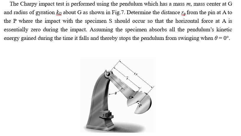 The Charpy impact test is performed using the pendulum which has a mass m, mass center at G
and radius of gyration ka about G as shown in Fig.7. Determine the distance r, from the pin at A to
the P where the impact with the specimen S should occur so that the horizontal force at A is
essentially zero during the impact. Assuming the specimen absorbs all the pendulum's kinetic
energy gained during the time it falls and thereby stops the pendulum from swinging when 0 = 0°.
TP.
