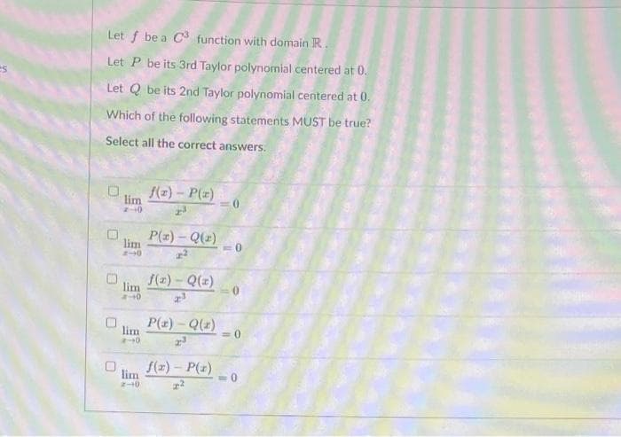 es
Let f be a C3 function with domain R.
Let P be its 3rd Taylor polynomial centered at 0.
Let Q be its 2nd Taylor polynomial centered at 0.
Which of the following statements MUST be true?
Select all the correct answers.
0
0
0
lim
2-0
lim
lim
-40
lim
2-0
lim
2-10
f(x) - P(x)
P(z) - Q(x)
f(x) - Q(x)
2³
P(x) - Q(z)
2³
f(x) - P(x)
<=0
<=0
<-0