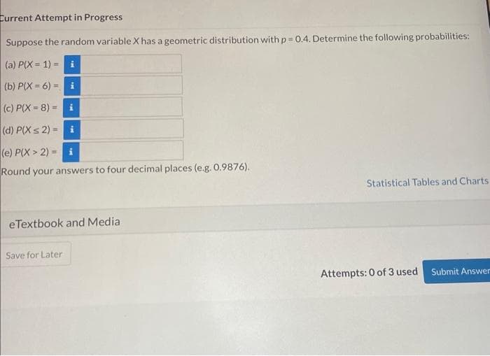 Current Attempt in Progress
Suppose the random variable X has a geometric distribution with p=0.4. Determine the following probabilities:
(a) P(X= 1) =
(b) P(X=6)= i
(c) P(X=8)= i
(d) P(X ≤ 2)=i
(e) P(X> 2) i
Round your answers to four decimal places (e.g. 0.9876).
eTextbook and Media
Save for Later
Statistical Tables and Charts
Attempts: 0 of 3 used
Submit Answer