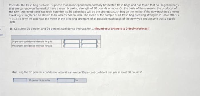 ces
Consider the trash bag problem. Suppose that an independent laboratory has tested trash bags and has found that no 30-gallon bags
that are currently on the market have a mean breaking strength of 50 pounds or more. On the basis of these results, the producer of
the new, improved trash bag feels sure that its 30-gallon bag will be the strongest such bag on the market if the new trash bag's mean
breaking strength can be shown to be at least 50 pounds. The mean of the sample of 44 trash bag breaking strengths in Table 1.10 is
= 50.564. If we let u denote the mean of the breaking strengths of all possible trash bags of the new type and assume that o equals
1.68:
(a) Calculate 95 percent and 99 percent confidence intervals for . (Round your answers to 3 decimal places.)
95 percent confidence intervals for u is
99 percent confidence intervals for u is
(b) Using the 95 percent confidence interval, can we be 95 percent confident that is at least 50 pounds?
95 percent intervalis
50