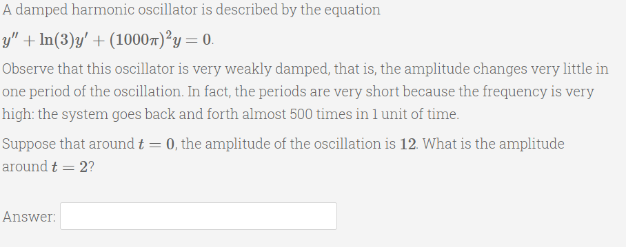 A damped harmonic oscillator is described by the equation
y" + In(3)y' + (10007)°y= 0.
Observe that this oscillator is very weakly damped, that is, the amplitude changes very little in
one period of the oscillation. In fact, the periods are very short because the frequency is very
high: the system goes back and forth almost 500 times inlunit of time.
Suppose that around t = 0, the amplitude of the oscillation is 12. What is the amplitude
around t = 2?
Answer:
