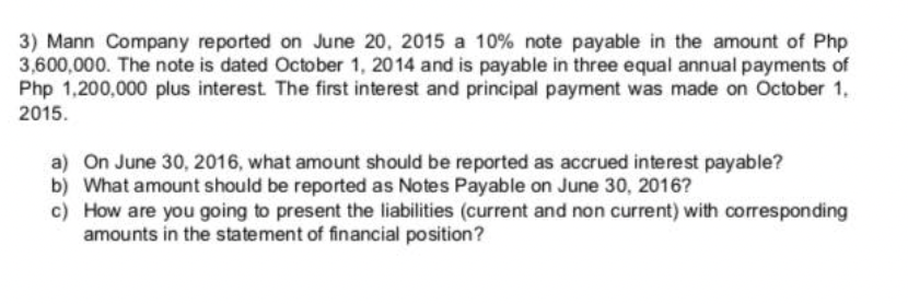 3) Mann Company reported on June 20, 2015 a 10% note payable in the amount of Php
3,600,000. The note is dated October 1, 2014 and is payable in three equal annual payments of
Php 1,200,000 plus interest. The first interest and principal payment was made on October 1,
2015.
a) On June 30, 2016, what amount should be reported as accrued interest payable?
b) What amount should be reported as Notes Payable on June 30, 2016?
c) How are you going to present the liabilities (current and non current) with corresponding
amounts in the statement of financial position?
