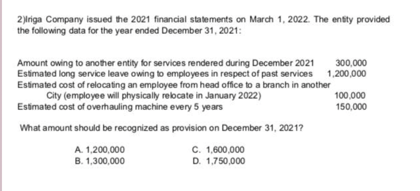 2)lriga Company issued the 2021 financial statements on March 1, 2022. The entity provided
the following data for the year ended December 31, 2021:
Amount owing to another entity for services rendered during December 2021
Estimated long service leave owing to employees in respect of past services
Estimated cost of relocating an employee from head office to a branch in another
City (employee will physically relocate in January 2022)
300,000
1,200,000
100,000
Estimated cost of overhauling machine every 5 years
150,000
What amount should be recognized as provision on December 31, 2021?
C. 1,600,000
D. 1,750,000
A. 1,200,000
B. 1,300,000

