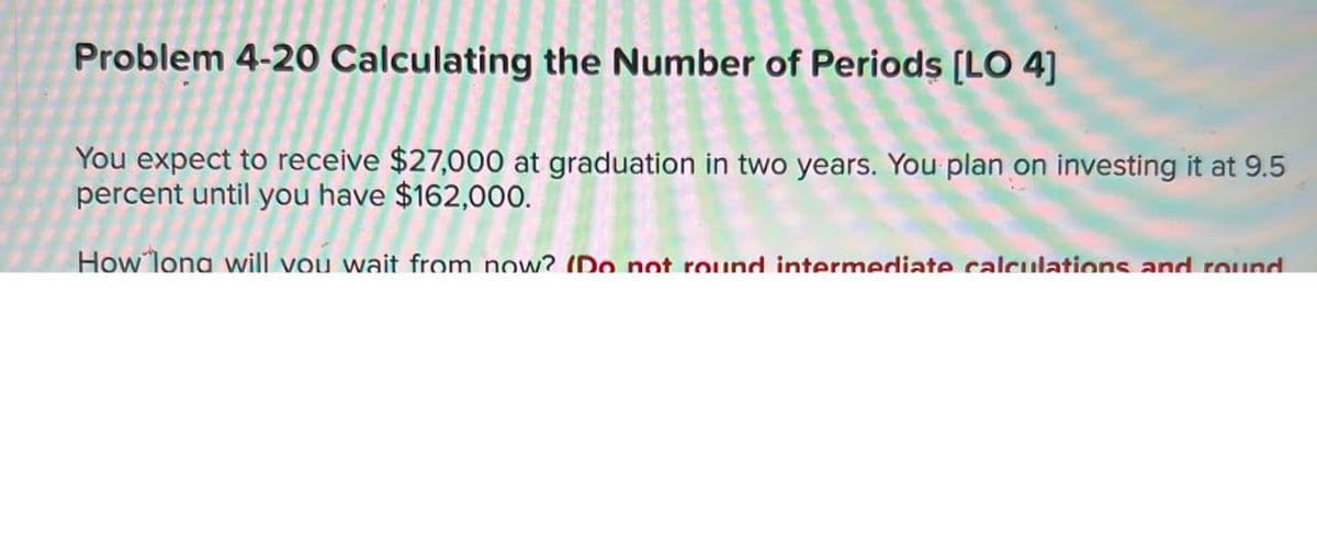 Problem 4-20 Calculating the Number of Periods [LO 4]
You expect to receive $27,000 at graduation in two years. You plan on investing it at 9.5
percent until you have $162,000.
ercent until you have $162,000.
How long will you wait from now? (Do not round intermediate calculations and round