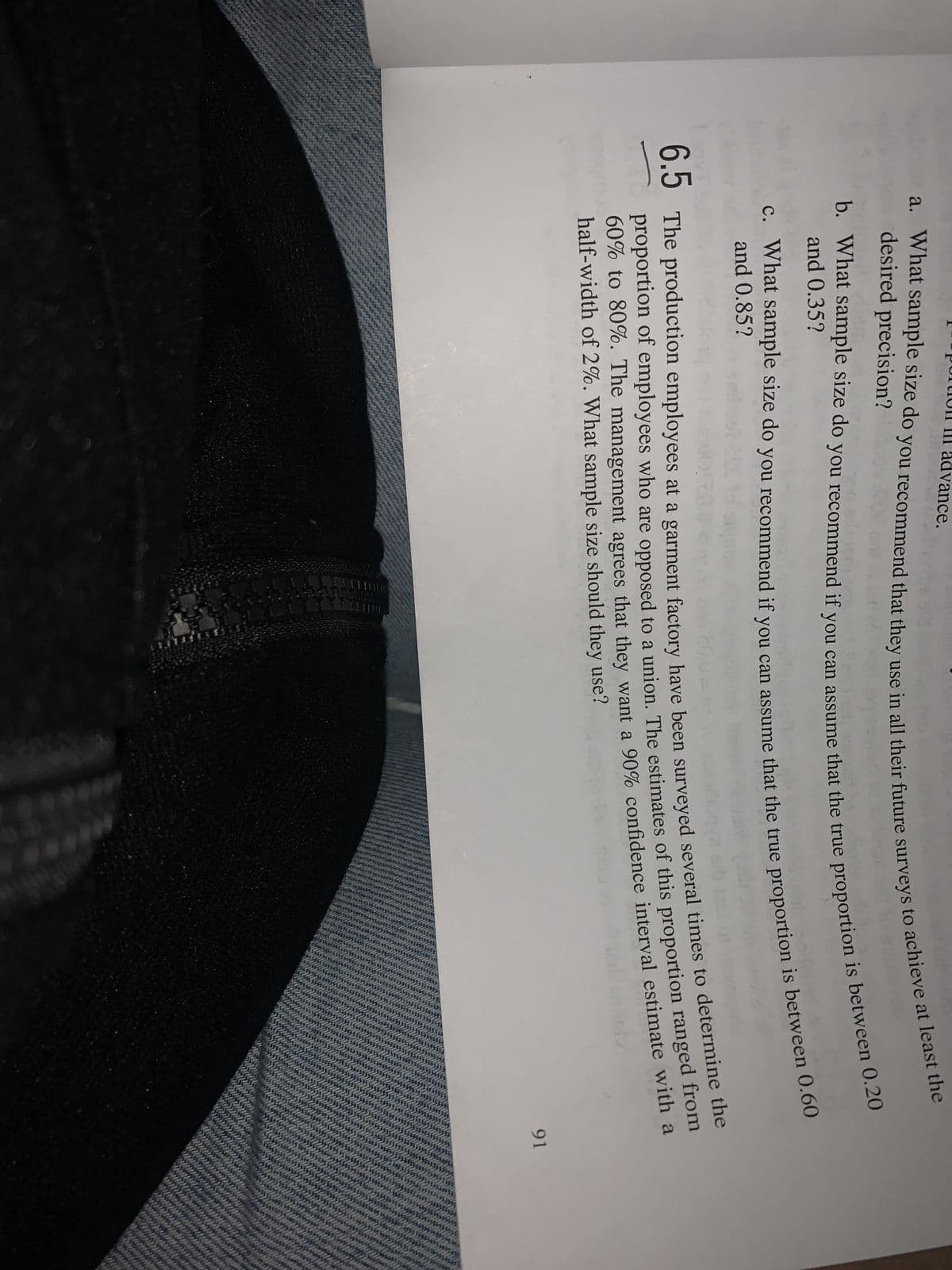 advance.
a. What sample size do you recommend that they use in all their future surveys to achieve at least the
b. What sample size do you recommend if you can assume that the true proportion is between 0.20
c. What sample size do you recommend if you can assume that the true proportion is between 0.60
and 0.85?
6.5 The production employees at a garment factory have been surveyed several times to determine the
proportion of employees who are opposed to a union. The estimates of this proportion ranged from
60% to 80%. The management agrees that they want a 90% confidence interval estimate with a
half-width of 2%. What sample size should they use?
91