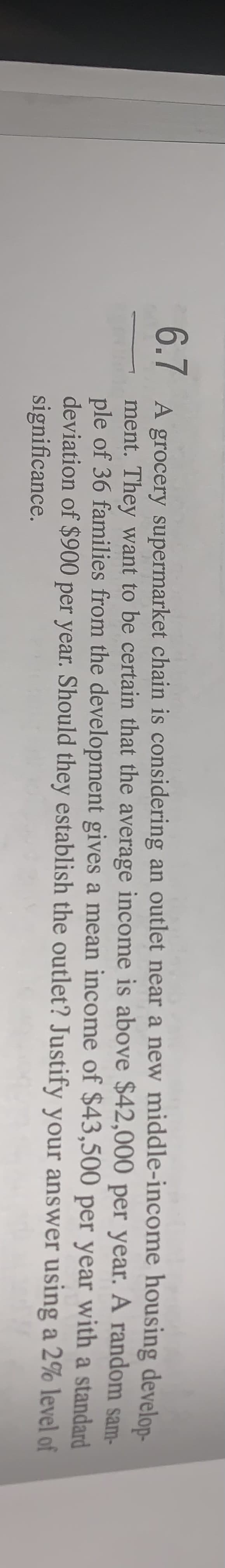 6.7 A grocery supermarket chain is considering an outlet near a new middle-income
$42,000 per
ment. They want to be certain that the average income is above
ple of 36 families from the development gives a mean income of $43,500
deviation of $900 per year. Should they establish the outlet? Justify your answer
significance.
housing develop-
year. A random sam-
per year with a standard
using a 2% level of