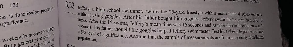 0 123
ess is functioning properly.
significance.
5
workers from one company
But a general perception is
1 of significance
mnle
6.32
Jeffery,
a high school swimmer, swims the 25-yard freestyle with a mean time of 16.43 seconds
without using goggles. After his father bought him goggles, Jeffery swam the 25-yard freestyle 15
times. After the 15 swims, Jeffery's mean time was 16 seconds and sample standard deviation was 2
seconds. His father thought the goggles helped Jeffery swim faster. Test his father's hypothesis using
a 5% level of significance. Assume that the sample of measurements are from a normally distributed
population.
6.30
suburb.