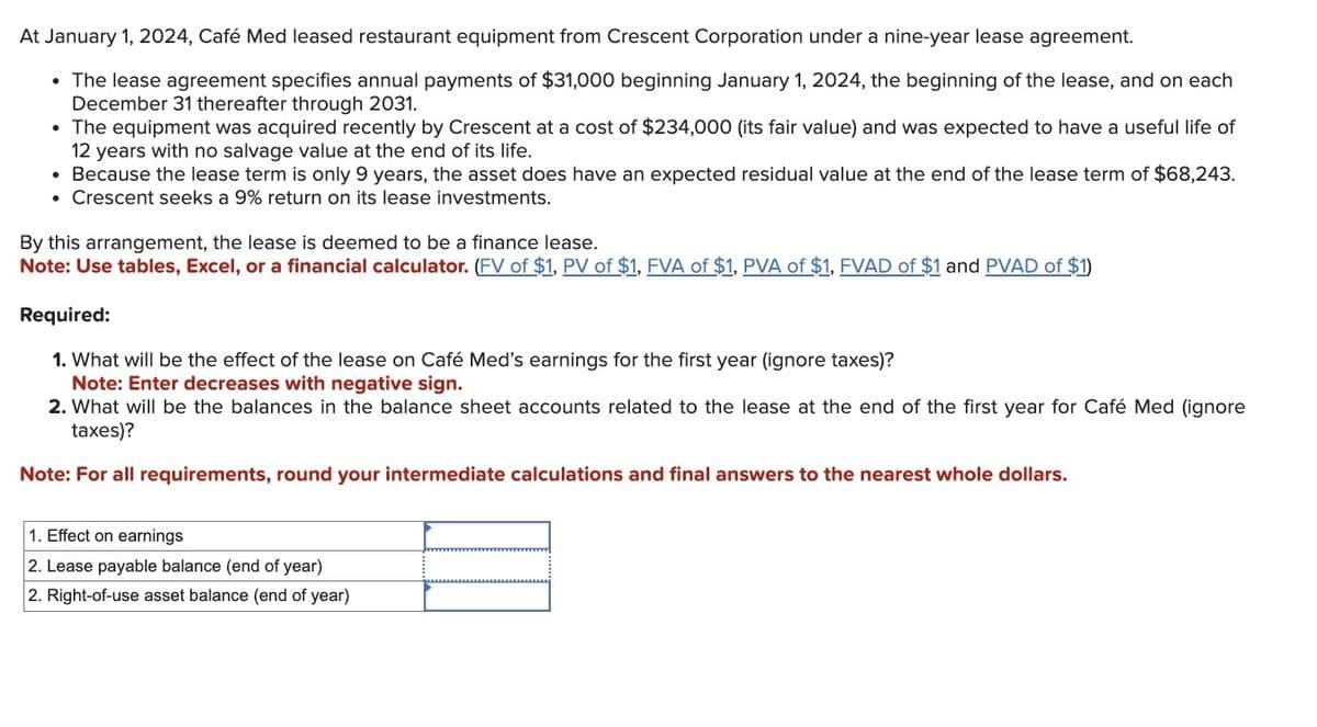 At January 1, 2024, Café Med leased restaurant equipment from Crescent Corporation under a nine-year lease agreement.
• The lease agreement specifies annual payments of $31,000 beginning January 1, 2024, the beginning of the lease, and on each
December 31 thereafter through 2031.
• The equipment was acquired recently by Crescent at a cost of $234,000 (its fair value) and was expected to have a useful life of
12 years with no salvage value at the end of its life.
• Because the lease term is only 9 years, the asset does have an expected residual value at the end of the lease term of $68,243.
• Crescent seeks a 9% return on its lease investments.
By this arrangement, the lease is deemed to be a finance lease.
Note: Use tables, Excel, or a financial calculator. (FV of $1, PV of $1, FVA of $1, PVA of $1, FVAD of $1 and PVAD of $1)
Required:
1. What will be the effect of the lease on Café Med's earnings for the first year (ignore taxes)?
Note: Enter decreases with negative sign.
2. What will be the balances in the balance sheet accounts related to the lease at the end of the first year for Café Med (ignore
taxes)?
Note: For all requirements, round your intermediate calculations and final answers to the nearest whole dollars.
1. Effect on earnings
2. Lease payable balance (end of year)
2. Right-of-use asset balance (end of year)