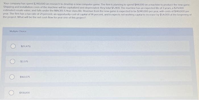 Your company has spent $240,000 on research to develop a new computer game. The firm is planning to spend $44,000 on a machine to produce the new game
Shipping and installation costs of the machine will be capitalized and depreciated; they total $5,400. The machine has an expected life of 3 years, a $29,000
estimated resale value, and falls under the MACRS 5-Year class life. Revenue from the new game is expected to be $340,000 per year, with costs of $140,000 per
year. The firm has a tax rate of 21 percent, an opportunity cost of capital of 14 percent, and it expects net working capital to increase by $54.000 at the beginning of
the project. What will be the net cash flow for year one of this project?
Multiple Choice
$51475)
$2.075
$160.075
$158.000