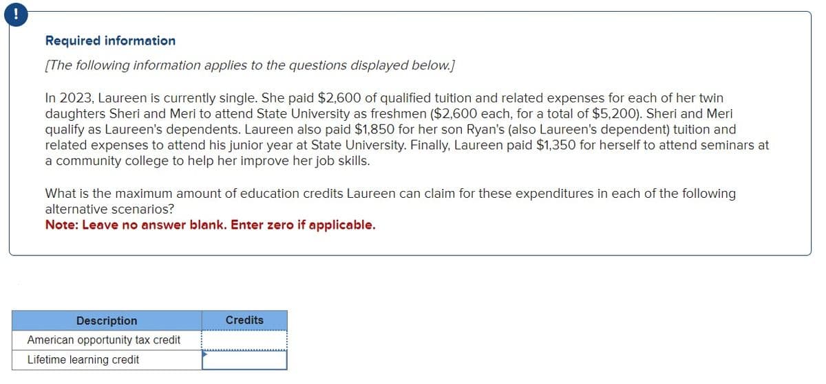 !
Required information
[The following information applies to the questions displayed below.]
In 2023, Laureen is currently single. She paid $2,600 of qualified tuition and related expenses for each of her twin
daughters Sheri and Meri to attend State University as freshmen ($2,600 each, for a total of $5,200). Sheri and Meri
qualify as Laureen's dependents. Laureen also paid $1,850 for her son Ryan's (also Laureen's dependent) tuition and
related expenses to attend his junior year at State University. Finally, Laureen paid $1,350 for herself to attend seminars at
a community college to help her improve her job skills.
What is the maximum amount of education credits Laureen can claim for these expenditures in each of the following
alternative scenarios?
Note: Leave no answer blank. Enter zero if applicable.
Description
American opportunity tax credit
Lifetime learning credit
Credits