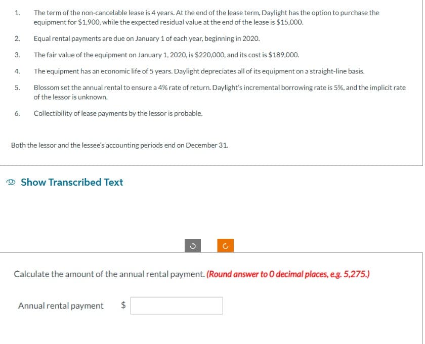1.
2.
3.
4.
The term of the non-cancelable lease is 4 years. At the end of the lease term, Daylight has the option to purchase the
equipment for $1,900, while the expected residual value at the end of the lease is $15,000.
The equipment has an economic life of 5 years. Daylight depreciates all of its equipment on a straight-line basis.
Blossom set the annual rental to ensure a 4% rate of return. Daylight's incremental borrowing rate is 5%, and the implicit rate
of the lessor is unknown.
6. Collectibility of lease payments by the lessor is probable.
5.
Equal rental payments are due on January 1 of each year, beginning in 2020.
The fair value of the equipment on January 1, 2020, is $220,000, and its cost is $189,000.
Both the lessor and the lessee's accounting periods end on December 31.
Show Transcribed Text
G
Annual rental payment $
C
Calculate the amount of the annual rental payment. (Round answer to 0 decimal places, e.g. 5,275.)