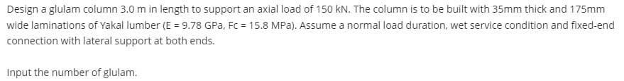 Design a glulam column 3.0 m in length to support an axial load of 150 kN. The column is to be built with 35mm thick and 175mm
wide laminations of Yakal lumber (E = 9.78 GPa, Fc = 15.8 MPa). Assume a normal load duration, wet service condition and fixed-end
connection with lateral support at both ends.
Input the number of glulam.
