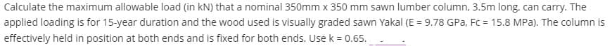 Calculate the maximum allowable load (in kN) that a nominal 350mm x 350 mm sawn lumber column, 3.5m long, can carry. The
applied loading is for 15-year duration and the wood used is visually graded sawn Yakal (E = 9.78 GPa, Fc = 15.8 MPa). The column is
effectively held in position at both ends and is fixed for both ends. Use k = 0.65.
