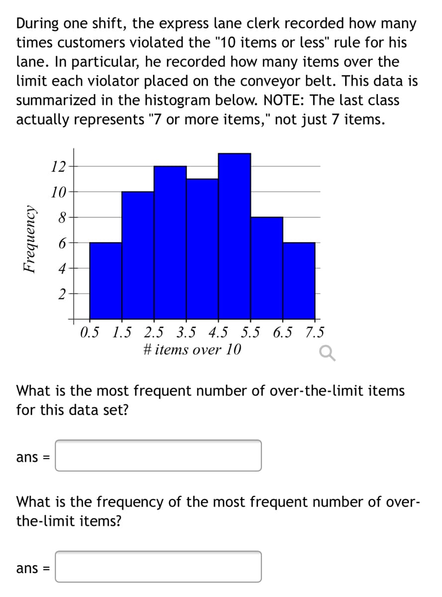 During one shift, the express lane clerk recorded how many
times customers violated the "10 items or less" rule for his
lane. In particular, he recorded how many items over the
limit each violator placed on the conveyor belt. This data is
summarized in the histogram below. NOTE: The last class
actually represents "7 or more items," not just 7 items.
12
10-
8
2
0.5 1.5 2.5 3.5 4.5 5.5 6.5 7.5
#items over 10
Q
What is the most frequent number of over-the-limit items
for this data set?
ans =
What is the frequency of the most frequent number of over-
the-limit items?
ans =
Frequency