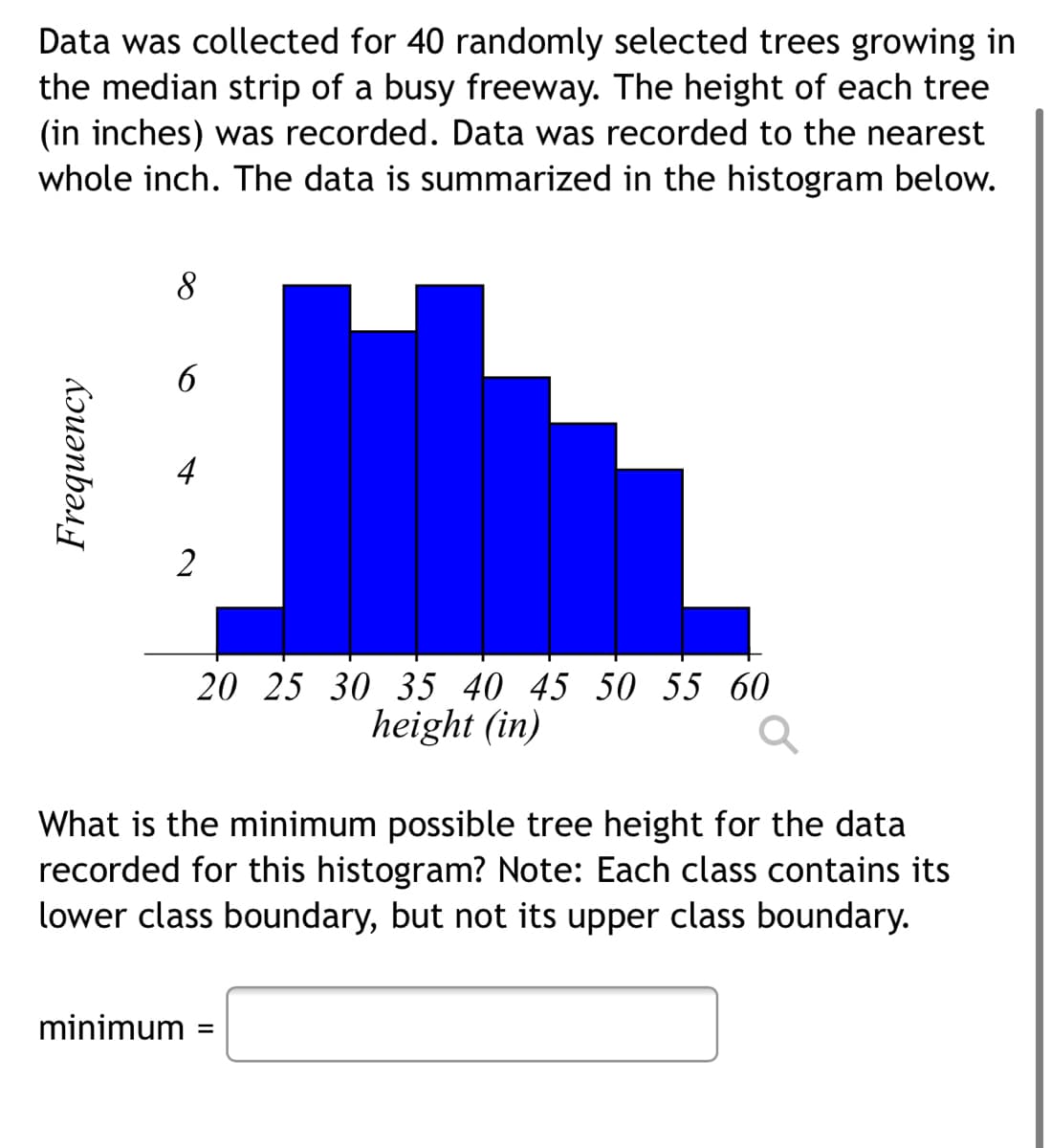 Data was collected for 40 randomly selected trees growing in
the median strip of a busy freeway. The height of each tree
(in inches) was recorded. Data was recorded to the nearest
whole inch. The data is summarized in the histogram below.
8
6
2
20 25 30 35 40 45 50 55 60
height (in)
What is the minimum possible tree height for the data
recorded for this histogram? Note: Each class contains its
lower class boundary, but not its upper class boundary.
minimum
Frequency