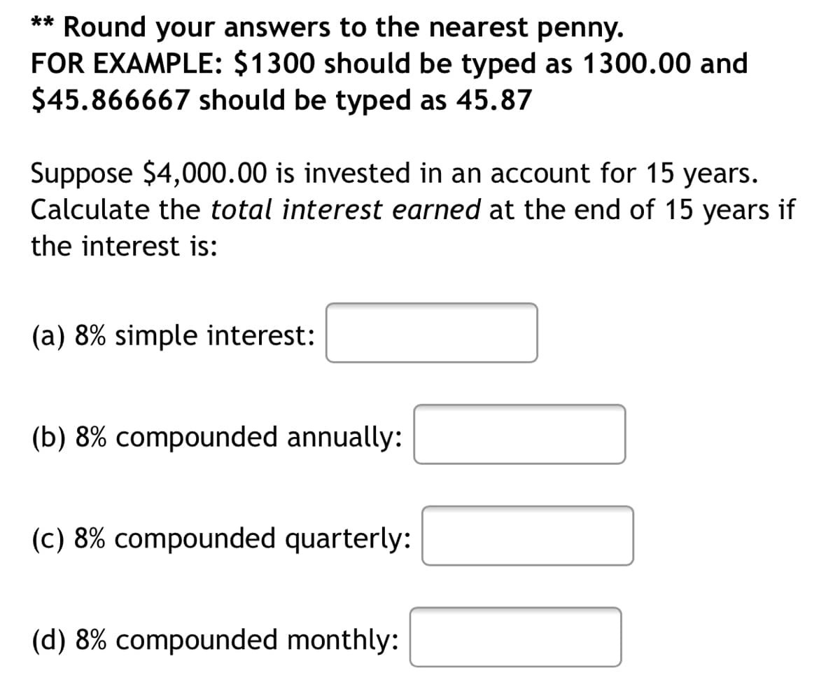 ** Round your answers to the nearest penny.
FOR EXAMPLE: $1300 should be typed as 1300.00 and
$45.866667 should be typed as 45.87
Suppose $4,000.00 is invested in an account for 15 years.
Calculate the total interest earned at the end of 15 years if
the interest is:
(a) 8% simple interest:
(b) 8% compounded annually:
(c) 8% compounded quarterly:
(d) 8% compounded monthly:
