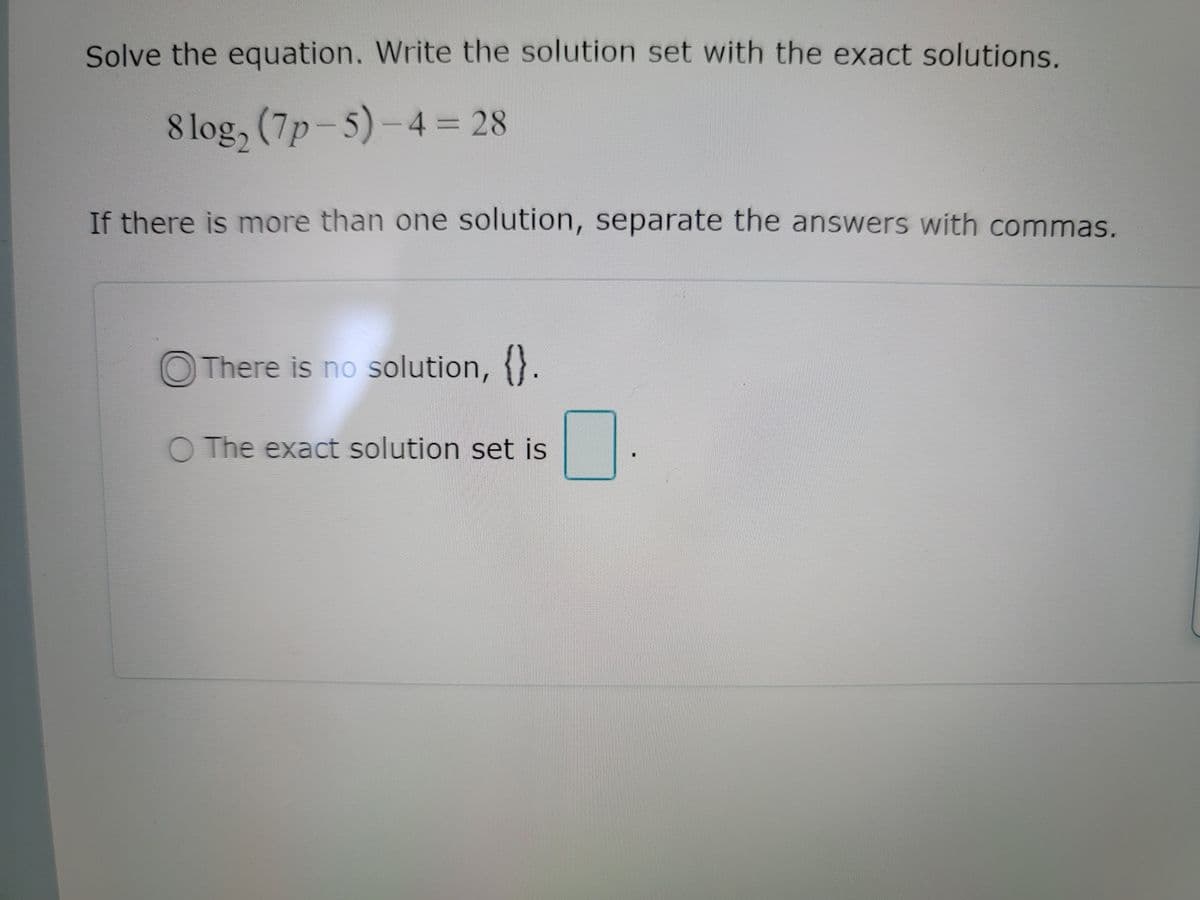 Solve the equation. Write the solution set with the exact solutions.
8 log, (7p-5)-4 28
If there is more than one solution, separate the answers with commas.
O There is no solution, {}.
O The exact solution set is
