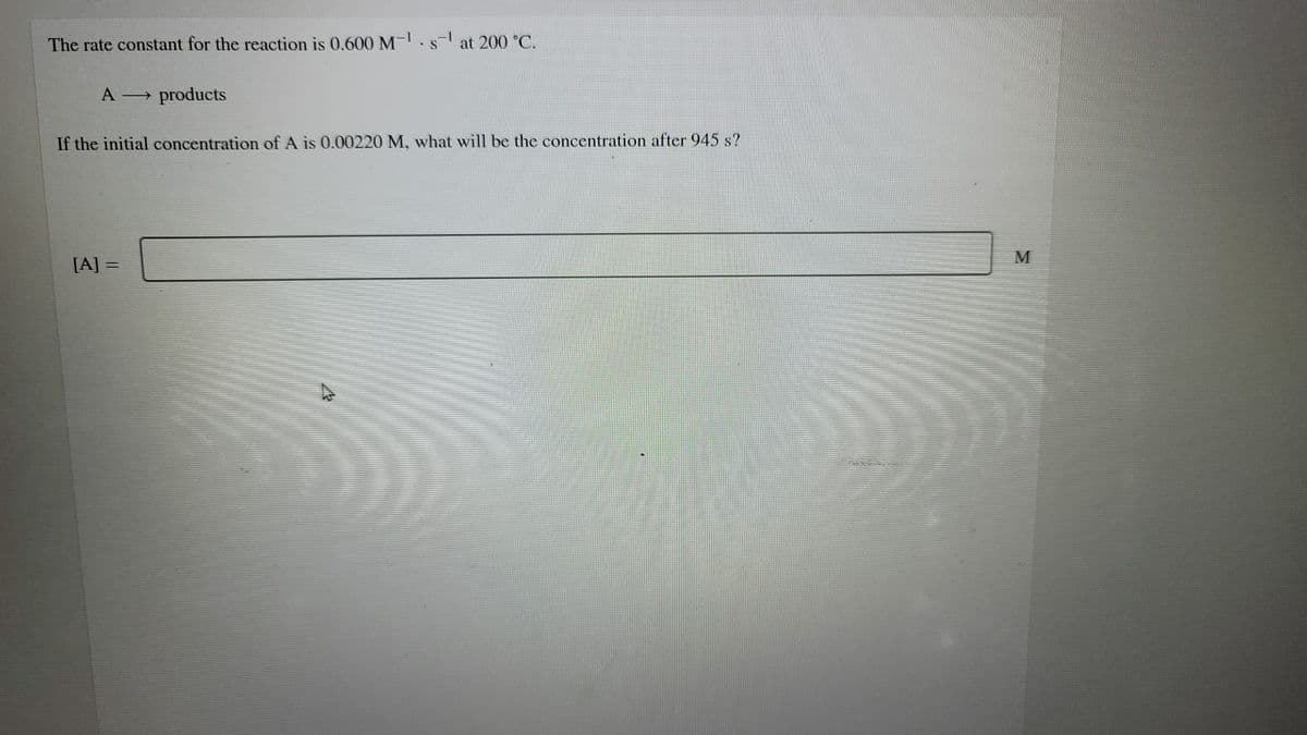 The rate constant for the reaction is 0.600 M-.s at 200 °C.
A products
If the initial concentration of A is 0.00220 M, what will be the concentration after 945 s?
M
[A] =
